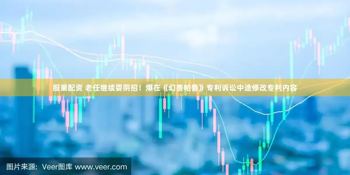股巢配资 老任继续耍阴招！爆在《幻兽帕鲁》专利诉讼中途修改专利内容