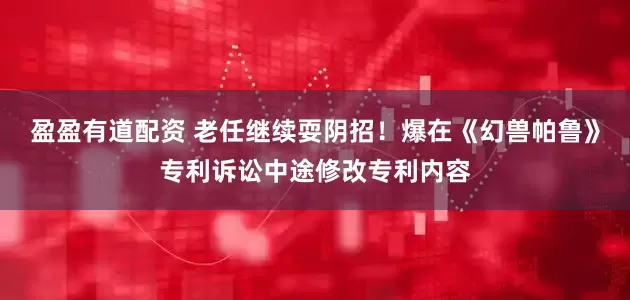 盈盈有道配资 老任继续耍阴招！爆在《幻兽帕鲁》专利诉讼中途修改专利内容