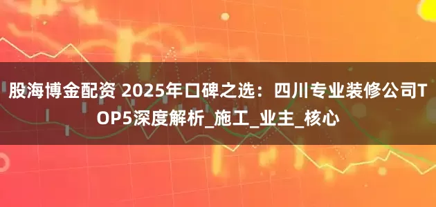 股海博金配资 2025年口碑之选：四川专业装修公司TOP5深度解析_施工_业主_核心