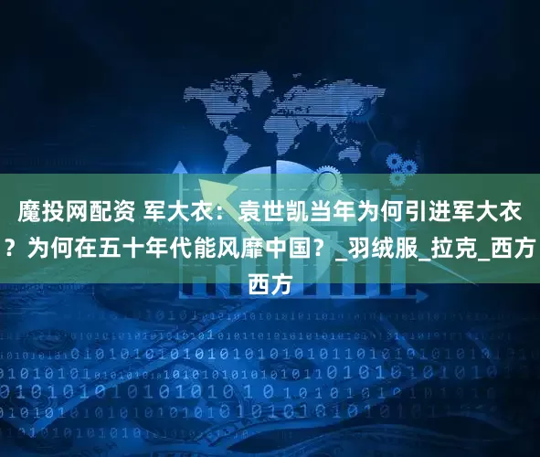 魔投网配资 军大衣：袁世凯当年为何引进军大衣？为何在五十年代能风靡中国？_羽绒服_拉克_西方