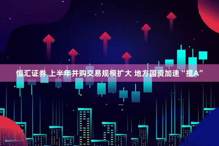 恒汇证券 上半年并购交易规模扩大 地方国资加速“揽A”