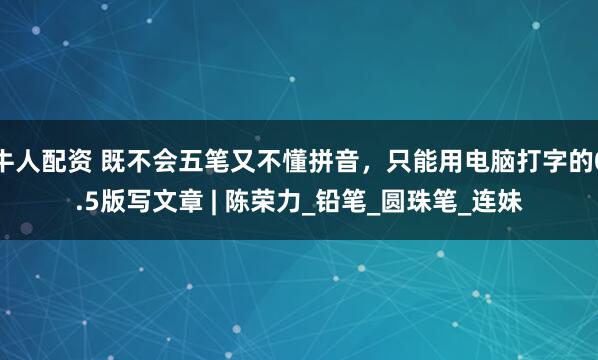 牛人配资 既不会五笔又不懂拼音，只能用电脑打字的0.5版写文章 | 陈荣力_铅笔_圆珠笔_连妹