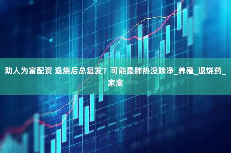 助人为富配资 退烧后总复发？可能是肺热没除净_养殖_退烧药_家禽