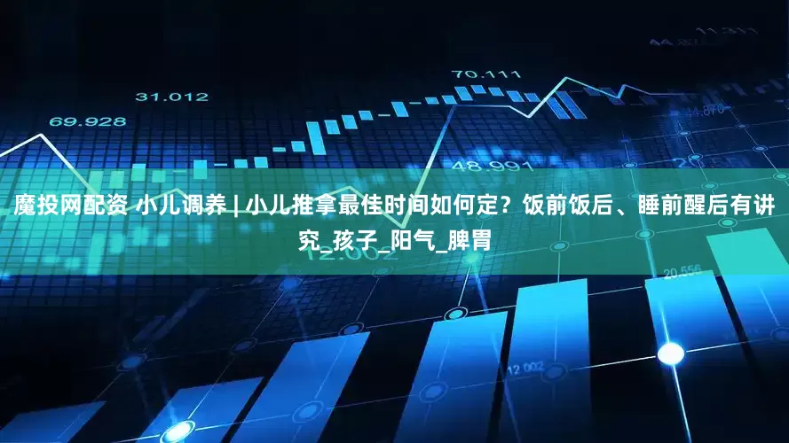魔投网配资 小儿调养 | 小儿推拿最佳时间如何定？饭前饭后、睡前醒后有讲究_孩子_阳气_脾胃