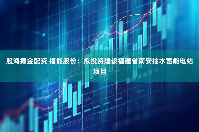 股海搏金配资 福能股份：拟投资建设福建省南安抽水蓄能电站项目